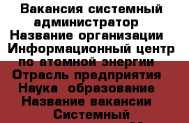 Вакансия системный администратор › Название организации ­ Информационный центр по атомной энергии › Отрасль предприятия ­ Наука, образование › Название вакансии ­ Системный администратор › Место работы ­ на дому и на выездах в городе › Подчинение ­ Директору центра › Минимальный оклад ­ 27 000 - Ленинградская обл., Санкт-Петербург г. Работа » Вакансии   . Ленинградская обл.